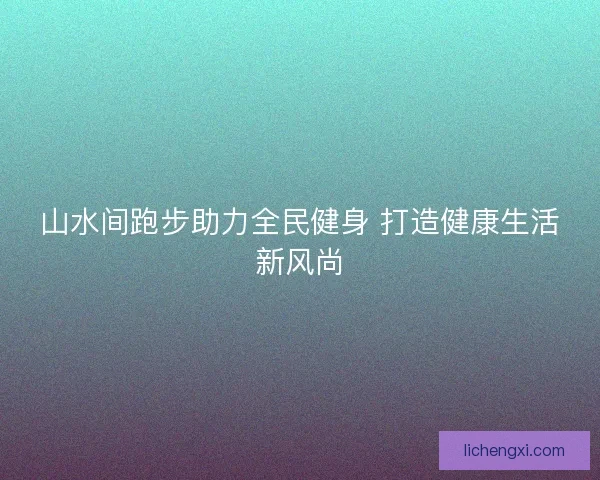 山水间跑步助力全民健身 打造健康生活新风尚